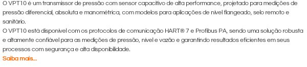 O VPT10 é um transmissor de pressão com sensor capacitivo de alta performance, projetado para medições de pressão diferencial, absoluta e manométrica, com modelos para aplicações de nível flangeado, selo remoto e sanitário.